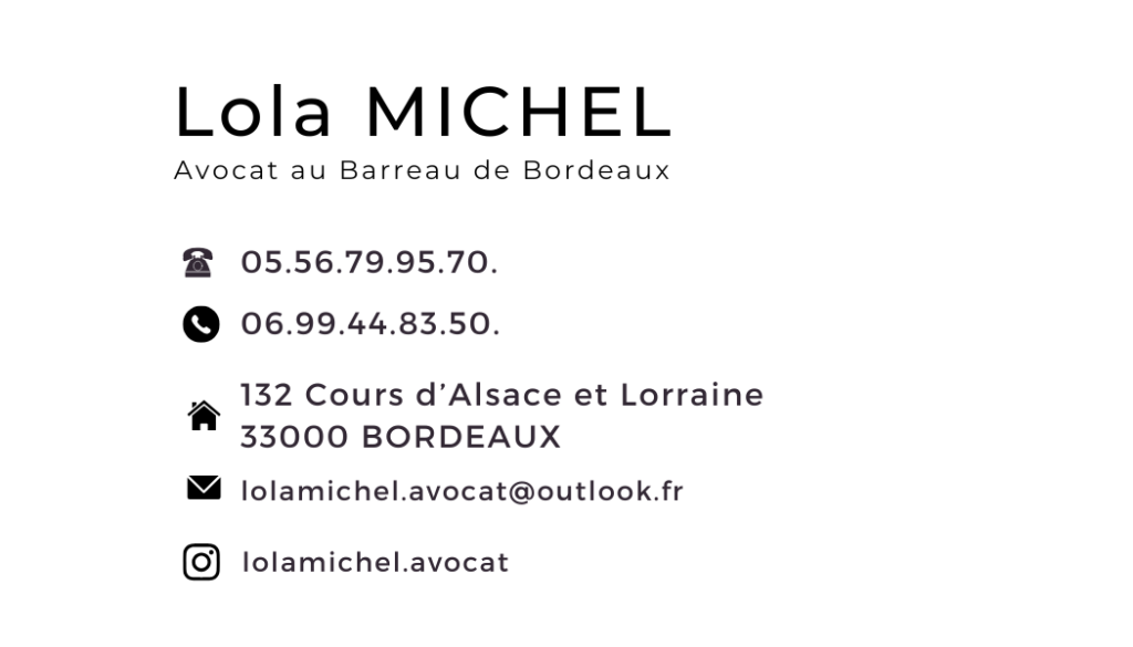 Carte de visite de Lola MICHEL, Avocate – Informations de contact : téléphone portable 06 99 44 83 50, téléphone fixe 05 56 79 95 70, adresse postale 132 cours d'Alsace et Lorraine, 33000 Bordeaux, email : lolamichel.avocat@outlook.fr.
